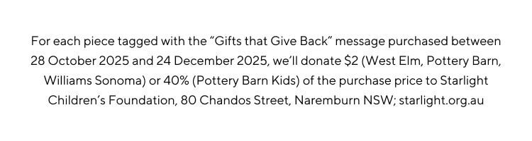 For each piece tagged with the Gifts that give back message purchased between 28 October 2025 and 24 December 2025, we'll donate $2 (West Elm, Pottery Barn, Williams Sonoma) or 40% (Pottery Barn Kids) of the purchase price to Starlight Children's Foundation
